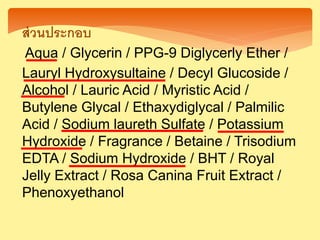 ส่วนประกอบ
Aqua / Glycerin / PPG-9 Diglycerly Ether /
Lauryl Hydroxysultaine / Decyl Glucoside /
Alcohol / Lauric Acid / Myristic Acid /
Butylene Glycal / Ethaxydiglycal / Palmilic
Acid / Sodium laureth Sulfate / Potassium
Hydroxide / Fragrance / Betaine / Trisodium
EDTA / Sodium Hydroxide / BHT / Royal
Jelly Extract / Rosa Canina Fruit Extract /
Phenoxyethanol
 