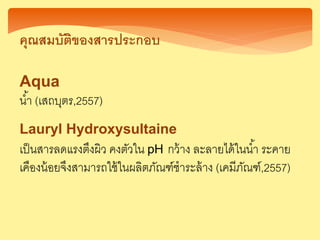 คุณสมบัติของสารประกอบ
Aqua
น้า (เสถบุตร,2557)
Lauryl Hydroxysultaine
เป็นสารลดแรงตึงผิว คงตัวใน pH กว้าง ละลายได้ในน้า ระคาย
เคืองน้อยจึงสามารถใช้ในผลิตภัณฑ์ชาระล้าง (เคมีภัณฑ์,2557)
 