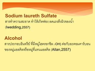 Alcohol
สารประกอบอินทรีย์ ที่มีหมู่ไฮดรอกซิล (-OH) ต่อกับอะตอมคาร์บอน
ของหมู่แอลคิลหรือหมู่ที่แทนแอลคิล (Allan,2557)
Sodium Iaureth Sulfate
สารทาความสะอาด ทาให้เกิดฟอง ลดแรงตึงผิวของน้า
(Iwedding,2557)
 