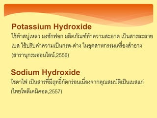 Potassium Hydroxide
ใช้ทาสบู่เหลว ผงซักฟอก ผลิตภัณฑ์ทาความสะอาด เป็นสารละลาย
เบส ใช้ปรับค่าความเป็นกรด-ด่าง ในอุตสาหกรรมเครื่องสาอาง
(สารานุกรมออนไลน์,2556)
Sodium Hydroxide
โซดาไฟ เป็นสารที่มีฤทธิ์กัดกร่อนเนื่องจากคุณสมบัติเป็นเบสแก่
(ไทยโพลีเคมิคอล,2557)
 