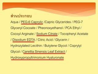ส่วนประกอบ
Aqua / PEG-6 Caprylic /Capric Glycerides / PEG-7
Glyceryl Cocoate / Pheonoxyethanol / PCA Ethyl /
Cocoyl Arginate / Sodium Citrate / Tocopheryl Acetate
/ Disodium EDTA / Citric Acid / Glycerin /
Hydrozylated Lecithin / Butylene Glycol / Coprylyl
Glycol / Canellia Sinensis Leaf Extract /
Hydroxypropyltrimonium Hyaluronate
 