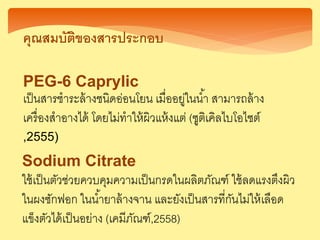คุณสมบัติของสารประกอบ
PEG-6 Caprylic
เป็นสารชาระล้างชนิดอ่อนโยน เมื่ออยู่ในน้า สามารถล้าง
เครื่องสาอางได้ โดยไม่ทาให้ผิวแห้งแต่ (ซูติเคิลไบโอไซต์
,2555)
Sodium Citrate
ใช้เป็นตัวช่วยควบคุมความเป็นกรดในผลิตภัณฑ์ ใช้ลดแรงตึงผิว
ในผงซักฟอก ในน้ายาล้างจาน และยังเป็นสารที่กันไม่ให้เลือด
แข็งตัวได้เป็นอย่าง (เคมีภัณฑ์,2558)
 