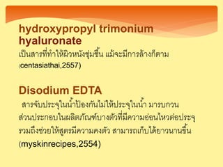 Disodium EDTA
สารจับประจุในน้าป้ องกันไม่ให้ประจุในน้า มารบกวน
ส่วนประกอบในผลิตภัณฑ์บางตัวที่มีความอ่อนไหวต่อประจุ
รวมถึงช่วยให้สูตรมีความคงตัว สามารถเก็บได้ยาวนานขึ้น
(myskinrecipes,2554)
hydroxypropyl trimonium
hyaluronate
เป็นสารที่ทาให้ผิวหนังชุ่มชื้น แม้จะมีการล้างก็ตาม
(centasiathai,2557)
 