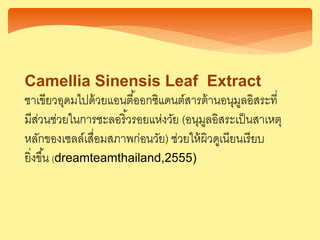 Camellia Sinensis Leaf Extract
ชาเขียวอุดมไปด้วยแอนตี้ออกซิแดนต์สารต้านอนุมูลอิสระที่
มีส่วนช่วยในการชะลอริ้วรอยแห่งวัย (อนุมูลอิสระเป็นสาเหตุ
หลักของเซลล์เสื่อมสภาพก่อนวัย) ช่วยให้ผิวดูเนียนเรียบ
ยิ่งขึ้น (dreamteamthailand,2555)
 