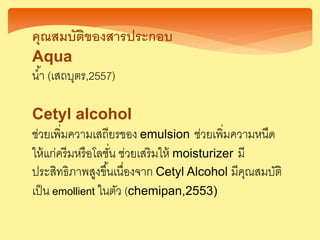 คุณสมบัติของสารประกอบ
Aqua
น้า (เสถบุตร,2557)
Cetyl alcohol
ช่วยเพิ่มความเสถียรของ emulsion ช่วยเพิ่มความหนืด
ให้แก่ครีมหรือโลชั่น ช่วยเสริมให้ moisturizer มี
ประสิทธิภาพสูงขึ้นเนื่องจาก Cetyl Alcohol มีคุณสมบัติ
เป็น emollient ในตัว (chemipan,2553)
 