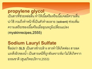 propylene glycol
เป็นสารที่ช่วยหล่อลื่น ทาให้เนื้อครีมหรือเนื้อเจลมีความลื่น
น่าใช้ รวมถึงทาหน้าที่เป็นตัวทาละลาย (solvent) ช่วยเพิ่ม
ความเสถียรของเนื้อครีมเมื่ออุณหภูมิเปลี่ยนแปลง
(myskinrecipes,2555)
Sodium Lauryl Sulfate
ชื่อย่อว่า SLS เป็นสารชาระล้าง สารทาให้เกิดฟอง สารลด
แรงตึงผิวของน้า เป็นสารเคมีที่ถูกสังเคราะห์มาไม่ได้เกิดจาก
ธรรมชาติ (ศูนยวิทยบริการ,2553)
 