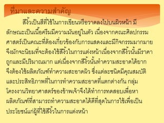 ที่มาและความสาคัญ
สีงิ้วเป็นสีที่ใช้ในการเขียนหรือวาดลงไปบนผิวหน้า มี
ลักษณะเป็นเนื้อครีมมีความมันอยู่ในตัว เนื่องจากคณะศิลปกรรม
ศาสตร์เป็นคณะที่ต้องเกี่ยวข้องกับการแสดงและมีกิจกรรมมากมาย
จึงมักจะนิยมที่จะต้องใช้สีงิ้วในการแต่งหน้าเนื่องจากสีงิ้วนั้นมีราคา
ถูกและมีปริมาณมาก แต่เนื่องจากสีงิ้วนั้นทาความสะอาดได้ยาก
จึงต้องใช้ผลิตภัณฑ์ทาความสะอาดผิว ซึ่งแต่ละชนิดมีคุณสมบัติ
และประสิทธิภาพที่ในการทาความสะอาดที่แตกต่างกัน กลุ่ม
โครงงานวิทยาศาสตร์ของข้าพเจ้าจึงได้ทาการทดสอบเพื่อหา
ผลิตภัณฑ์ที่สามารถทาความสะอาดได้ดีที่สุดในการใช้เพื่อเป็น
ประโยชน์แก่ผู้ที่ใช้สีงิ้วในการแต่งหน้า
 