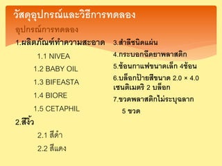 วัสดุอุปกรณ์และวิธีการทดลอง
อุปกรณ์การทดลอง
1.ผลิตภัณฑ์ทาความสะอาด
1.1 NIVEA
1.2 BABY OIL
1.3 BIFEASTA
1.4 BIORE
1.5 CETAPHIL
2.สีงิ้ว
2.1 สีดา
2.2 สีแดง
3.สาลีชนิดแผ่น
4.กระบอกฉีดยาพลาสติก
5.ช้อนกาแฟขนาดเล็ก 4ช้อน
6.บล็อกป้ ายสีขนาด 2.0 × 4.0
เซนติเมตริ 2 บล็อก
7.ขวดพลาสติกไม่ระบุฉลาก
5 ขวด
 