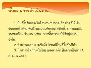 ขั้นตอนการดาเนินงาน
1. บีบสีงิ้วสีแดงลงในช้อนกาแฟขนาดเล็ก ปาดสีให้เต็ม
ช้อนพอดี แล้วเกลี่ยสีงิ้วลงบนบล็อกพลาสติกที่วางทาบบนผิว
จนหมดช้อน จานวน 5 ช่อง จากนั้นรอเวลาให้สีอยู่ตัว 2-3
ชั่วโมง
2. ทาการทดลองตามข้อที่1 โดยเปลี่ยนสีงิ้วเป็นสีดา
3. นาสารผลิตภัณฑ์ใส่ในขวดพลาสติก ปิดฉากเป็นสาร A,
B, C, D และ E
 