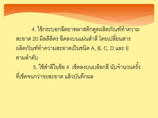 4. ใช้กระบอกฉีดยาพลาสติกดูดผลิตภัณฑ์ทาความ
สะอาด 20 มิลลิลิตร ฉีดลงบนแผ่นสาลี โดยเปลี่ยนสาร
ผลิตภัณฑ์ทาความสะอาดเป็นชนิด A, B, C, D และ E
ตามลาดับ
5. ใช้สาลีในข้อ 4 เช็ดลงบนบล็อกสี นับจานวนครั้ง
ที่เช็ดจนกว่าจะสะอาด แล้วบันทึกผล
 