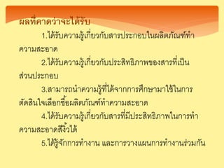 ผลที่คาดว่า ะได้รับ
1.ได้รับความรู้เกี่ยวกับสารประกอบในผลิตภัณฑ์ทา
ความสะอาด
2.ได้รับความรู้เกี่ยวกับประสิทธิภาพของสารที่เป็น
ส่วนประกอบ
3.สามารถนาความรู้ที่ได้จากการศึกษามาใช้ในการ
ตัดสินใจเลือกซื้อผลิตภัณฑ์ทาความสะอาด
4.ได้รับความรู้เกี่ยวกับสารที่มีประสิทธิภาพในการทา
ความสะอาดสีงิ้วได้
5.ได้รู้จักการทางาน และการวางแผนการทางานร่วมกัน
 