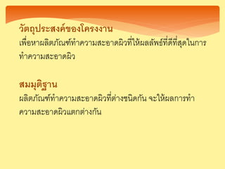 วัตถุประสงค์ของโครงงาน
เพื่อหาผลิตภัณฑ์ทาความสะอาดผิวที่ให้ผลลัพธ์ที่ดีที่สุดในการ
ทาความสะอาดผิว
สมมุติฐาน
ผลิตภัณฑ์ทาความสะอาดผิวที่ต่างชนิดกัน จะให้ผลการทา
ความสะอาดผิวแตกต่างกัน
 