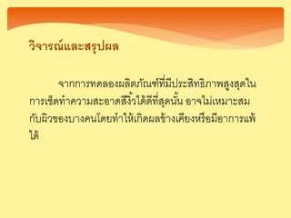 วิ ารณ์และสรุปผล
จากการทดลองผลิตภัณฑ์ที่มีประสิทธิภาพสูงสุดใน
การเช็ดทาความสะอาดสีงิ้วได้ดีที่สุดนั้น อาจไม่เหมาะสม
กับผิวของบางคนโดยทาให้เกิดผลข้างเคียงหรือมีอาการแพ้
ได้
 