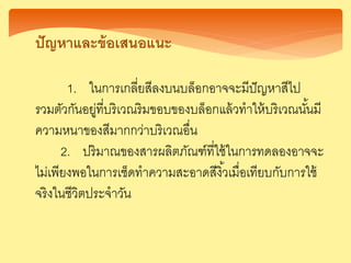 ปัญ าและข้อเสนอแนะ
1. ในการเกลี่ยสีลงบนบล็อกอาจจะมีปัญหาสีไป
รวมตัวกันอยู่ที่บริเวณริมขอบของบล็อกแล้วทาให้บริเวณนั้นมี
ความหนาของสีมากกว่าบริเวณอื่น
2. ปริมาณของสารผลิตภัณฑ์ที่ใช้ในการทดลองอาจจะ
ไม่เพียงพอในการเช็ดทาความสะอาดสีงิ้วเมื่อเทียบกับการใช้
จริงในชีวิตประจาวัน
 