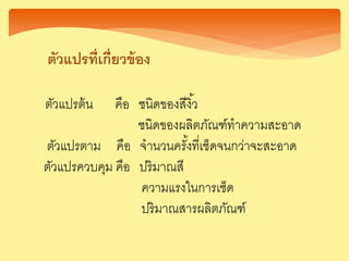 ตัวแปรที่เกี่ยวข้อง
ตัวแปรต้น คือ ชนิดของสีงิ้ว
ชนิดของผลิตภัณฑ์ทาความสะอาด
ตัวแปรตาม คือ จานวนครั้งที่เช็ดจนกว่าจะสะอาด
ตัวแปรควบคุม คือ ปริมาณสี
ความแรงในการเช็ด
ปริมาณสารผลิตภัณฑ์
 