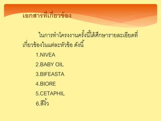 เอกสารที่เกี่ยวข้อง
ในการทาโครงงานครั้งนี้ได้ศึกษารายละเอียดที่
เกี่ยวข้องในแต่ละหัวข้อ ดังนี้
1.NIVEA
2.BABY OIL
3.BIFEASTA
4.BIORE
5.CETAPHIL
6.สีงิ้ว
 