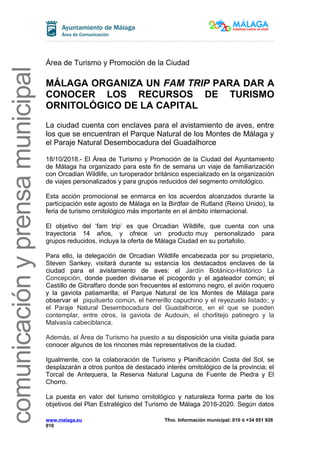 comunicaciónyprensamunicipalcomunicaciónyprensamunicipal
Área de Turismo y Promoción de la Ciudad
MÁLAGA ORGANIZA UN FAM TRIP PARA DAR A
CONOCER LOS RECURSOS DE TURISMO
ORNITOLÓGICO DE LA CAPITAL
La ciudad cuenta con enclaves para el avistamiento de aves, entre
los que se encuentran el Parque Natural de los Montes de Málaga y
el Paraje Natural Desembocadura del Guadalhorce
18/10/2018.- El Área de Turismo y Promoción de la Ciudad del Ayuntamiento
de Málaga ha organizado para este fin de semana un viaje de familiarización
con Orcadian Wildlife, un turoperador británico especializado en la organización
de viajes personalizados y para grupos reducidos del segmento ornitológico.
Esta acción promocional se enmarca en los acuerdos alcanzados durante la
participación este agosto de Málaga en la Birdfair de Rutland (Reino Unido), la
feria de turismo ornitológico más importante en el ámbito internacional.
El objetivo del ‘fam trip’ es que Orcadian Wildlife, que cuenta con una
trayectoria 14 años, y ofrece un producto muy personalizado para
grupos reducidos, incluya la oferta de Málaga Ciudad en su portafolio.
Para ello, la delegación de Orcadian Wildlife encabezada por su propietario,
Steven Sankey, visitará durante su estancia los destacados enclaves de la
ciudad para el avistamiento de aves: el Jardín Botánico-Histórico La
Concepción, donde pueden divisarse el picogordo y el agateador común; el
Castillo de Gibralfaro donde son frecuentes el estornino negro, el avión roquero
y la gaviota patiamarilla; el Parque Natural de los Montes de Málaga para
observar el piquituerto común, el herrerillo capuchino y el reyezuelo listado; y
el Paraje Natural Desembocadura del Guadalhorce, en el que se pueden
contemplar, entre otros, la gaviota de Audouin, el chorlitejo patinegro y la
Malvasía cabeciblanca.
Además, el Área de Turismo ha puesto a su disposición una visita guiada para
conocer algunos de los rincones más representativos de la ciudad.
Igualmente, con la colaboración de Turismo y Planificación Costa del Sol, se
desplazarán a otros puntos de destacado interés ornitológico de la provincia; el
Torcal de Antequera, la Reserva Natural Laguna de Fuente de Piedra y El
Chorro.
La puesta en valor del turismo ornitológico y naturaleza forma parte de los
objetivos del Plan Estratégico del Turismo de Málaga 2016-2020. Según datos
www.malaga.eu Tfno. Información municipal: 010 ó +34 951 926
010
 