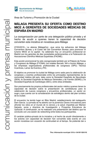 www.malaga.eu Tfno. Información municipal: 010 ó +34 951 926 010
comunicaciónyprensamunicipalcomunicaciónyprensamunicipal
Área de Turismo y Promoción de la Ciudad
MÁLAGA PRESENTA SU OFERTA COMO DESTINO
MICE A GERENTES DE SOCIEDADES MÉDICAS DE
ESPAÑA EN MADRID
La coorganización por parte de una delegación público privada y el
hecho de acudir a quienes tienen la capacidad de decisión
convierten esta iniciativa en novedosa para Málaga
27/03/2019.- La alianza MálagaCon –que aúna los esfuerzos del Málaga
Convention Bureau y el Costa del Sol Convention Bureau para promover el
turismo MICE en la capital– ha celebrado hoy un encuentro profesional en
Madrid con los gerentes de diez sociedades pertenecientes a la Federación de
Asociaciones Científico Médicas Españolas (FACME).
Esta acción promocional ha sido coorganizada también por el Palacio de Ferias
y Congresos de Málaga (FYCMA); los hoteles Barceló, NH e Ilunion Málaga; y
las empresas organizadoras profesionales de congresos (OPC) Técnica
Incentives, Lamar de Eventos y PIC.
El objetivo es promover la ciudad de Málaga como sede para la celebración de
congresos y eventos profesionales entre los principales representantes de la
comunidad médica del país, tales como la Sociedad Española de Neurología
(SEN), la Sociedad Española de Médicos Generales y de Familia (SEMG) y la
Sociedad Española de Cardiología (SEC), entre otras entidades.
Son precisamente los propios profesionales del sector médico quienes tienen la
capacidad de decisión sobre la presentación de candidaturas para la
celebración de nuevos congresos y encuentros profesionales, un sector en
auge y que cuenta con la consideración de estratégico dentro del plan turístico
de la ciudad.
El encuentro ha tenido lugar en Bibo Madrid, establecimiento del malagueño
Dani García. La jornada se ha abierto con la ponencia Claves innovadoras para
afrontar los retos en el mundo de la ciencia y la salud, impartida por Mamen
Salcedo, socia y directora de Investigación y Proyectos Educativos de
UpSocial. A continuación, se ha realizado una presentación del destino que ha
concluido con una sesión de networking entre todos los participantes.
El carácter público-privado de la iniciativa y el hecho de acudir directamente a
los actores con capacidad de decisión han convertido este evento en una
acción novedosa con vocación de continuidad en el tiempo. Se pretende dar a
 