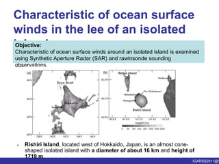 Characteristic of ocean surface winds in the lee of an isolated islandObjective:Characteristic of ocean surface winds around an isolated island is examined using Synthetic Aperture Radar (SAR) and rawinsonde sounding observations. Rishiri Island, located west of Hokkaido, Japan, is an almost cone-shaped isolated island with a diameter of about 16 km and height of 1719 m.1. Characteristic of ocean surface winds in the lee of an isolated islandA Case Study of a Low-level Jet Formed in the Lee of Rishiri Island on 22 May 2009