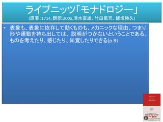 ライプニッツ「モナドロジー」
(原著：1714, 翻訳:2005,清水富雄、竹田篤司、飯塚勝久)
• 表象も、表象に依存して動くものも、メカニックな理由、つまり
形や運動を持ち出しては、 説明がつかないということである。
ものを考えたり、感じたり、知覚したりできる(p.8)
 