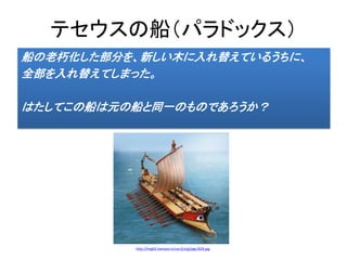 テセウスの船（パラドックス）
船の老朽化した部分を、新しい木に入れ替えているうちに、
全部を入れ替えてしまった。
はたしてこの船は元の船と同一のものであろうか？
http://img02.hamazo.tv/usr/j/a/g/jagr/629.jpg
 
