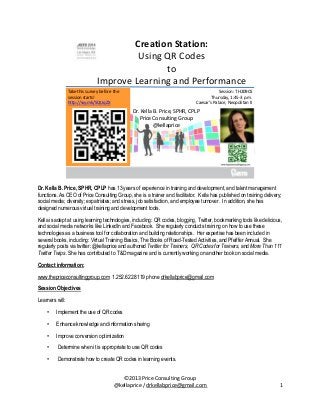 Creation Station:
Using QR Codes
to
Improve Learning and Performance
Take this survey before the
session starts!
http://svy.mk/SQUqZX

Session: TH209CS
Thursday, 1:45-3 p.m.
Caesar’s Palace, Neopolitan II

Dr. Kella B. Price, SPHR, CPLP
Price Consulting Group
@kellaprice

Dr. Kella B. Price, SPHR, CPLP has 13 years of experience in training and development, and talent management
functions. As CEO of Price Consulting Group, she is a trainer and facilitator. Kella has published on training delivery;
social media; diversity; expatriates; and stress, job satisfaction, and employee turnover. In addition, she has
designed numerous virtual training and development tools.
Kella is adept at using learning technologies, including: QR codes, blogging, Twitter, bookmarking tools like delicious,
and social media networks like LinkedIn and Facebook. She regularly conducts training on how to use these
technologies as a business tool for collaboration and building relationships. Her expertise has been included in
several books, including: Virtual Training Basics, The Books of Road-Tested Activities, and Pfeiffer Annual. She
regularly posts via twitter: @kellaprice and authored Twitter for Trainers, QR Codes for Trainers, and More Than 111
Twitter Twips. She has contributed to T&D magazine and is currently working on another book on social media.
Contact information:
www.thepriceconsultinggroup.com 1.252.622.8119 phone drkellabprice@gmail.com
Session Objectives
Learners will:
•

Implement the use of QR codes

•

Enhance knowledge and information sharing

•

Improve conversion optimization

•

Determine when it is appropriate to use QR codes

•

Demonstrate how to create QR codes in learning events.
©2013 Price Consulting Group
@kellaprice / drkellabprice@gmail.com

1

 