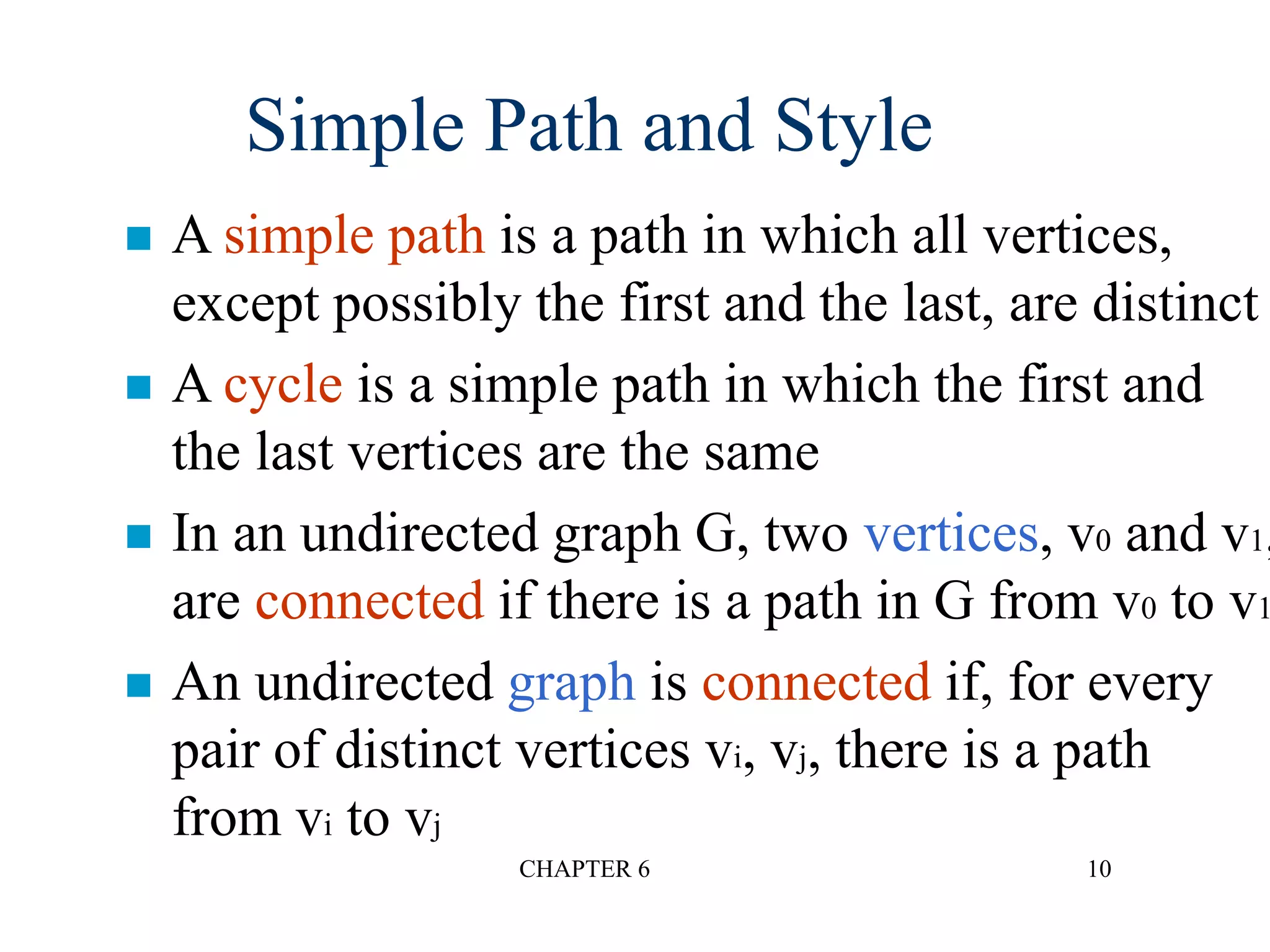 CHAPTER 6 10
 A simple path is a path in which all vertices,
except possibly the first and the last, are distinct
 A cycle is a simple path in which the first and
the last vertices are the same
 In an undirected graph G, two vertices, v0 and v1,
are connected if there is a path in G from v0 to v1
 An undirected graph is connected if, for every
pair of distinct vertices vi, vj, there is a path
from vi to vj
Simple Path and Style
 