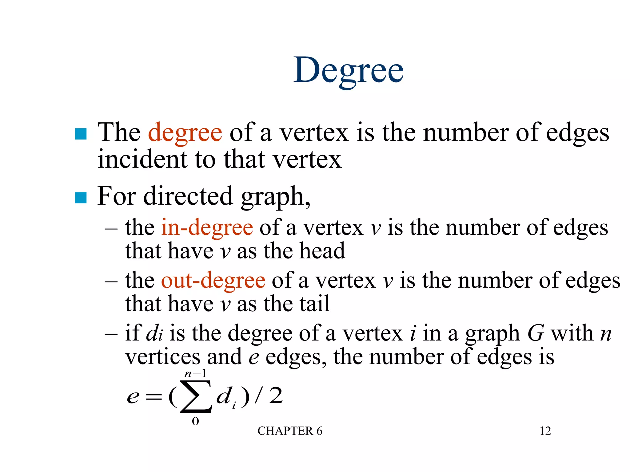 CHAPTER 6 12
Degree
 The degree of a vertex is the number of edges
incident to that vertex
 For directed graph,
– the in-degree of a vertex v is the number of edges
that have v as the head
– the out-degree of a vertex v is the number of edges
that have v as the tail
– if di is the degree of a vertex i in a graph G with n
vertices and e edges, the number of edges is
e di
n


( ) /
0
1
2
 