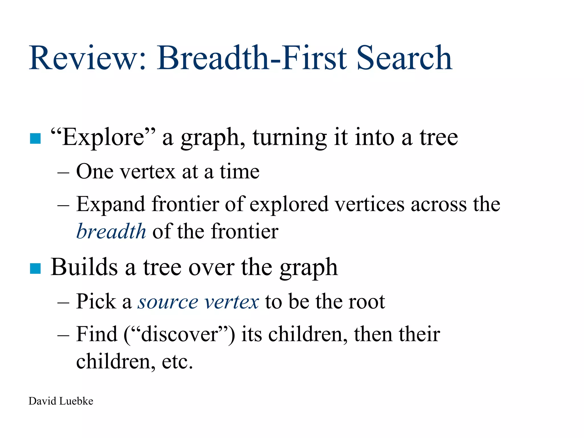 David Luebke
Review: Breadth-First Search
 “Explore” a graph, turning it into a tree
– One vertex at a time
– Expand frontier of explored vertices across the
breadth of the frontier
 Builds a tree over the graph
– Pick a source vertex to be the root
– Find (“discover”) its children, then their
children, etc.
 