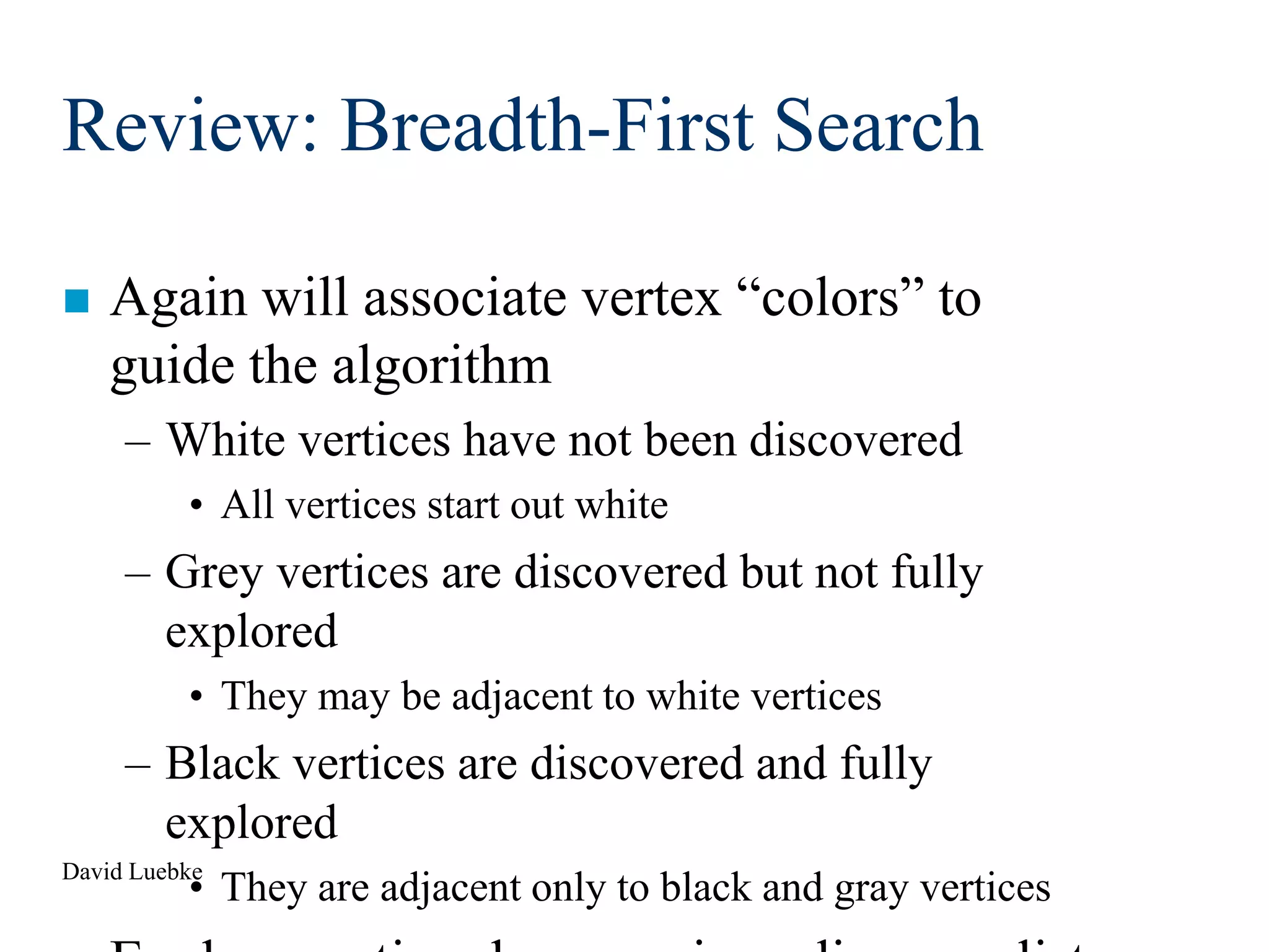 David Luebke
Review: Breadth-First Search
 Again will associate vertex “colors” to
guide the algorithm
– White vertices have not been discovered
• All vertices start out white
– Grey vertices are discovered but not fully
explored
• They may be adjacent to white vertices
– Black vertices are discovered and fully
explored
• They are adjacent only to black and gray vertices
 