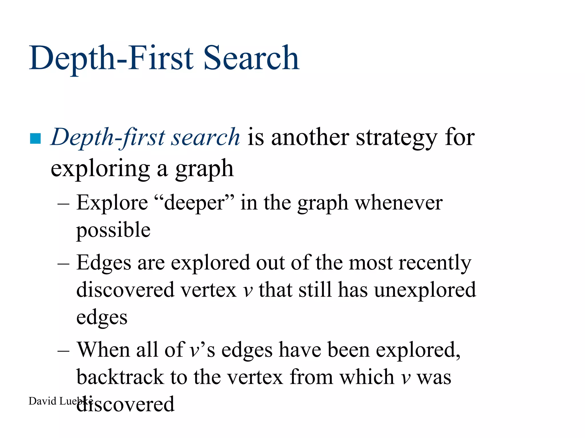 David Luebke
Depth-First Search
 Depth-first search is another strategy for
exploring a graph
– Explore “deeper” in the graph whenever
possible
– Edges are explored out of the most recently
discovered vertex v that still has unexplored
edges
– When all of v’s edges have been explored,
backtrack to the vertex from which v was
discovered
 