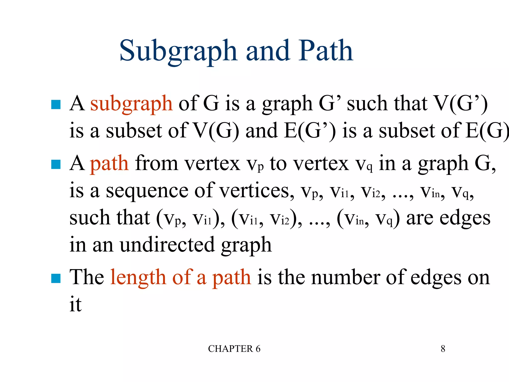 CHAPTER 6 8
 A subgraph of G is a graph G’ such that V(G’)
is a subset of V(G) and E(G’) is a subset of E(G)
 A path from vertex vp to vertex vq in a graph G,
is a sequence of vertices, vp, vi1, vi2, ..., vin, vq,
such that (vp, vi1), (vi1, vi2), ..., (vin, vq) are edges
in an undirected graph
 The length of a path is the number of edges on
it
Subgraph and Path
 