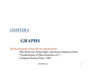 CHAPTER 6 1
CHAPTER 6
GRAPHS
All the programs in this file are selected from
Ellis Horowitz, Sartaj Sahni, and Susan Anderson-Freed
“Fundamentals of Data Structures in C”,
Computer Science Press, 1992.
 