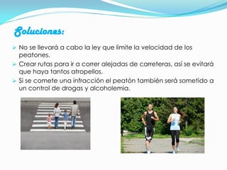 Soluciones:
 No se llevará a cabo la ley que limite la velocidad de los
peatones.
 Crear rutas para ir a correr alejadas de carreteras, así se evitará
que haya tantos atropellos.
 Si se comete una infracción el peatón también será sometido a
un control de drogas y alcoholemia.
 