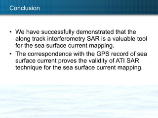 Conclusion We have successfully demonstrated that the along track interferometry SAR is a valuable tool for the sea surface current mapping.  The correspondence with the GPS record of sea surface current proves the validity of ATI SAR technique for the sea surface current mapping. 