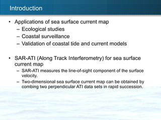 Introduction Applications of sea surface current map Ecological studies Coastal surveillance Validation of coastal tide and current models SAR-ATI (Along Track Interferometry) for sea surface current map SAR-ATI measures the line-of-sight component of the surface velocity. Two-dimensional sea surface current map can be obtained by combing two perpendicular ATI data sets in rapid succession.  