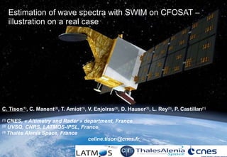 Estimation of wave spectra with SWIM on CFOSAT – illustration on a real case   C. Tison (1 ) , C. Manent (2) , T. Amiot (1) , V. Enjolras (3) , D. Hauser (2) , L. Rey (3) , P. Castillan (1) (1)  CNES, « Altimetry and Radar » department, France (2)  UVSQ, CNRS, LATMOS-IPSL, France (3)  Thalès Alenia Space, France [email_address] 