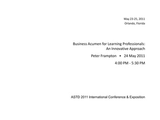 May 23-25, 2011 Orlando, Florida May 23-25, 2011 Orlando, Florida Business Acumen for Learning Professionals:  An Innovative Approach Peter Frampton   •   24 May 2011 4:00 PM - 5:30 PM ASTD 2011 International Conference & Exposition  