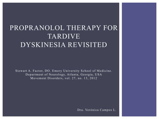 PROPRANOLOL THERAPY FOR 
TARDIVE 
DYSKINESIA REVISITED 
St ewa r t A. Fa c tor, DO. Emory Unive r s i ty School of Medi c ine . 
Depa r tment of Neurology, At l anta, Georgia , USA 
Movement Di sorder s , vol . 27, no. 13, 2012 
Dr a . Verónica Campos L. 
 