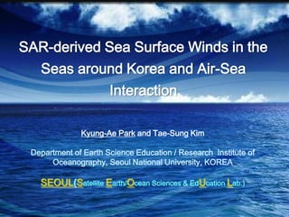 SAR-derived Sea Surface Winds in the Seas around Korea and Air-Sea Interaction Kyung-AePark and Tae-Sung Kim Department of Earth Science Education / Research  Institute of Oceanography, Seoul National University, KOREA SEOUL(Satellite Earth/Ocean Sciences & EdUcationLab.) 