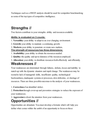 Techniques such as a SWOT analysis should be used for competitor benchmarking
as some of the top types of competitive intelligence.
Strengths //
Two factors contribute to your strengths: ability and resources available.
Ability is evaluated on 3 counts:
1. Versatility: your ability to adapt to an ever changing environment.
2. Growth: your ability to maintain a continuing growth.
3. Markets:your ability to penetrate or create new markets.
The strength of resources has three dimensions:
1. Availability: your ability to obtain the resources needed.
2. Quality: the quality and up-to-dateness of the resources employed.
3. Allocation: your ability to distribute resources both effectively and efficiently.
Weaknesses //
Your weaknesses are determined through failures, defeats, losses and inability to
match up with the dynamic situation and rapid change. The weaknesses may be
rooted in lack of managerial skills, insufficient quality, technological
backwardness, inadequate systems or processes, slow deliveries, or shortage of
resources. There are three possibleoutcomes to the analysis of your weaknesses.
1. Correctionof an identified defect.
2. Protectionthrough cover-up and prevention strategies to reduce the exposure of
your weaknesses.
3. Aggressionto divert the attention from your weaknesses.
Opportunities //
Opportunities are abundant. You must develop a formula which will help you
define what comes within the ambit of an opportunity to focus on those
 