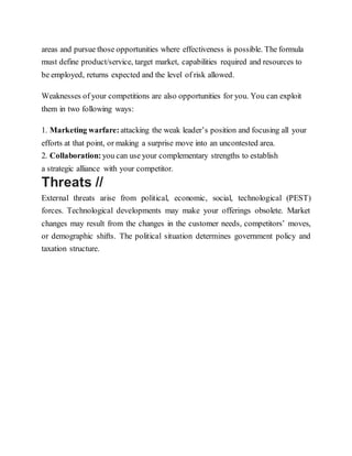 areas and pursue those opportunities where effectiveness is possible. The formula
must define product/service, target market, capabilities required and resources to
be employed, returns expected and the level of risk allowed.
Weaknesses of your competitions are also opportunities for you. You can exploit
them in two following ways:
1. Marketing warfare:attacking the weak leader’s position and focusing all your
efforts at that point, or making a surprise move into an uncontested area.
2. Collaboration: you can use your complementary strengths to establish
a strategic alliance with your competitor.
Threats //
External threats arise from political, economic, social, technological (PEST)
forces. Technological developments may make your offerings obsolete. Market
changes may result from the changes in the customer needs, competitors’ moves,
or demographic shifts. The political situation determines government policy and
taxation structure.
 