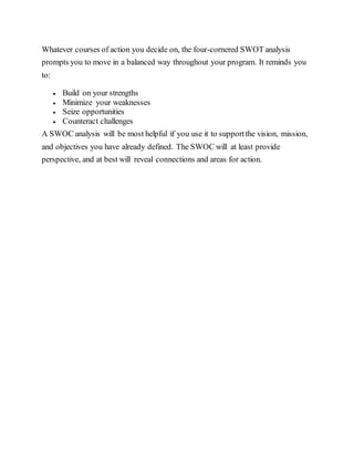Whatever courses of action you decide on, the four-cornered SWOT analysis
prompts you to move in a balanced way throughout your program. It reminds you
to:
 Build on your strengths
 Minimize your weaknesses
 Seize opportunities
 Counteract challenges
A SWOC analysis will be most helpful if you use it to supportthe vision, mission,
and objectives you have already defined. The SWOC will at least provide
perspective, and at best will reveal connections and areas for action.
 