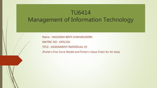 TU6414 
Management of Information Technology 
Name : HASLINDA BINTI SHAHARUDDIN 
MATRIC NO : GP02182 
TITLE : ASSIGNMENT INDIVIDUAL #2 
(Porter’s Five Force Model and Porter’s Value Chain for Air Asia) 
 