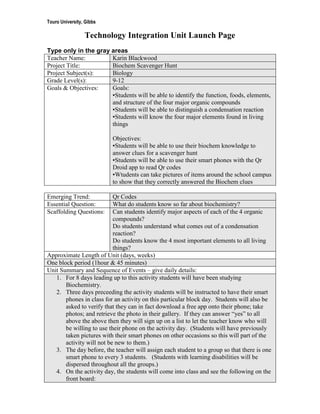 Touro University, Gibbs

                 Technology Integration Unit Launch Page
Type only in the gray areas
Teacher Name:         Karin Blackwood
Project Title:        Biochem Scavenger Hunt
Project Subject(s):   Biology
Grade Level(s):       9-12
Goals & Objectives:   Goals:
                      ▪Students will be able to identify the function, foods, elements,
                      and structure of the four major organic compounds
                      ▪Students will be able to distinguish a condensation reaction
                      ▪Students will know the four major elements found in living
                      things

                          Objectives:
                          ▪Students will be able to use their biochem knowledge to
                          answer clues for a scavenger hunt
                          ▪Students will be able to use their smart phones with the Qr
                          Droid app to read Qr codes
                          ▪Wtudents can take pictures of items around the school campus
                          to show that they correctly answered the Biochem clues

Emerging Trend:            Qr Codes
Essential Question:        What do students know so far about biochemistry?
Scaffolding Questions:     Can students identify major aspects of each of the 4 organic
                           compounds?
                           Do students understand what comes out of a condensation
                           reaction?
                           Do students know the 4 most important elements to all living
                           things?
Approximate Length of Unit (days, weeks)
One block period (1hour & 45 minutes)
Unit Summary and Sequence of Events – give daily details:
   1. For 8 days leading up to this activity students will have been studying
       Biochemistry.
   2. Three days preceeding the activity students will be instructed to have their smart
       phones in class for an activity on this particular block day. Students will also be
       asked to verify that they can in fact download a free app onto their phone; take
       photos; and retrieve the photo in their gallery. If they can answer “yes” to all
       above the above then they will sign up on a list to let the teacher know who will
       be willing to use their phone on the activity day. (Students will have previously
       taken pictures with their smart phones on other occasions so this will part of the
       activity will not be new to them.)
   3. The day before, the teacher will assign each student to a group so that there is one
       smart phone to every 3 students. (Students with learning disabilities will be
       dispersed throughout all the groups.)
   4. On the activity day, the students will come into class and see the following on the
       front board:
 