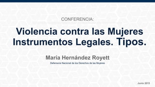 Defensora Nacional de los Derechos de las Mujeres
Junio 2015
María Hernández Royett
Violencia contra las Mujeres
Instrumentos Legales. Tipos.
CONFERENCIA:
 