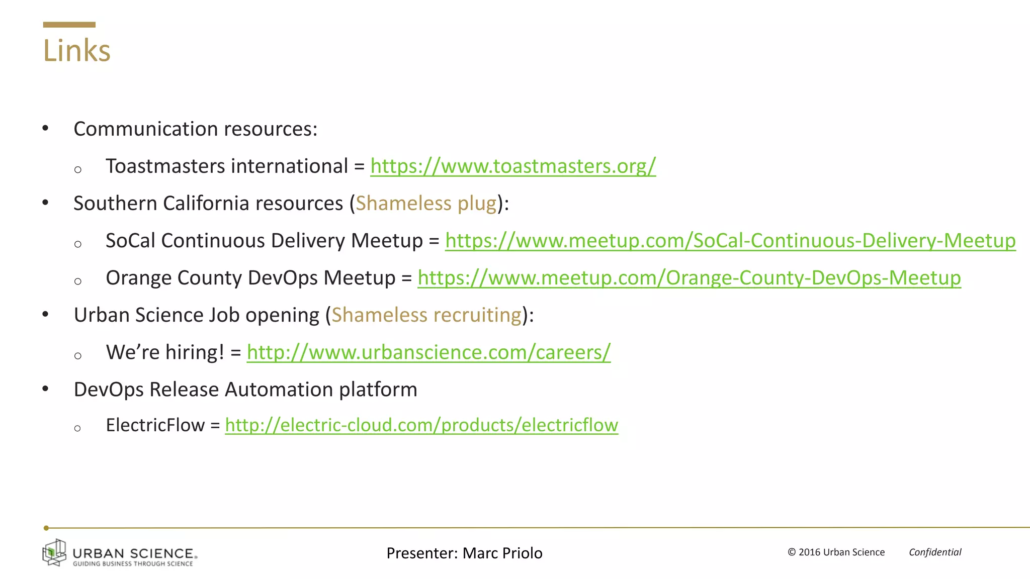 v © 2016 Urban Science Confidential
Links
• Communication resources:
o Toastmasters international = https://www.toastmasters.org/
• Southern California resources (Shameless plug):
o SoCal Continuous Delivery Meetup = https://www.meetup.com/SoCal-Continuous-Delivery-Meetup
o Orange County DevOps Meetup = https://www.meetup.com/Orange-County-DevOps-Meetup
• Urban Science Job opening (Shameless recruiting):
o We’re hiring! = http://www.urbanscience.com/careers/
• DevOps Release Automation platform
o ElectricFlow = http://electric-cloud.com/products/electricflow
Presenter: Marc Priolo
 
