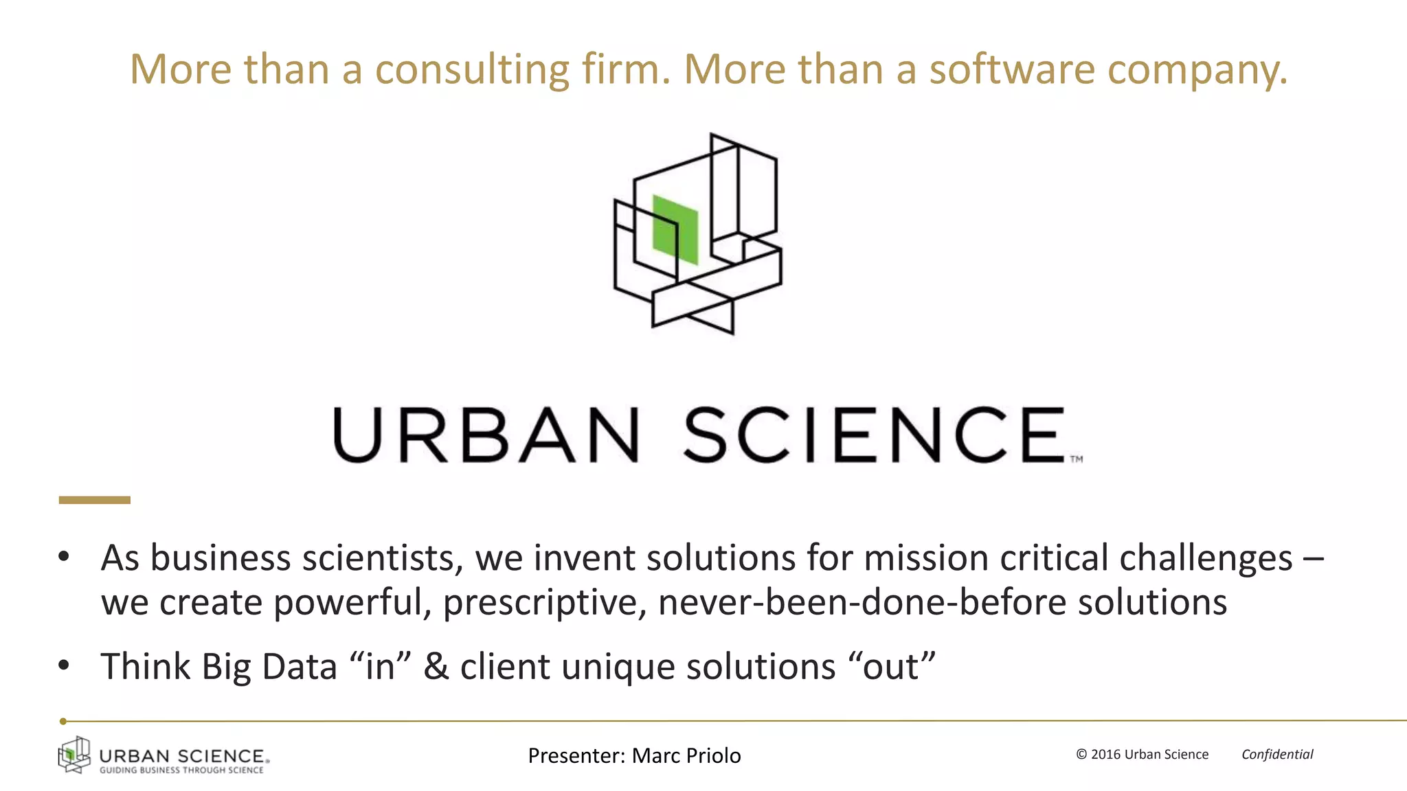 v © 2016 Urban Science Confidential
• As business scientists, we invent solutions for mission critical challenges –
we create powerful, prescriptive, never-been-done-before solutions
• Think Big Data “in” & client unique solutions “out”
Presenter: Marc Priolo
More than a consulting firm. More than a software company.
 