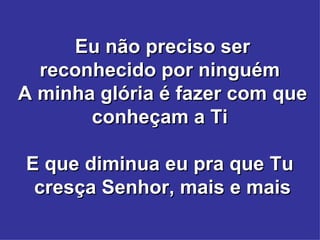 Eu não preciso ser reconhecido por ninguém  A minha glória é fazer com que conheçam a Ti  E que diminua eu pra que Tu  cresça Senhor, mais e mais 
