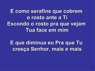 E como serafins que cobrem  o rosto ante a Ti Escondo o rosto pra que vejam  Tua face em mim E que diminua eu Pra que Tu  cresça Senhor, mais e mais 
